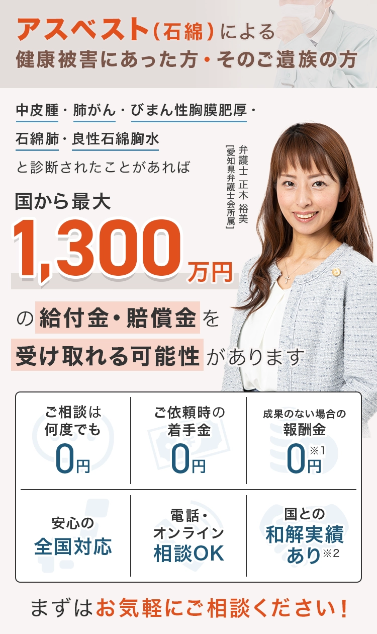 アスベスト（石綿）による健康被害にあった方、そのご遺族の方 中皮腫・肺がん・びまん性胸膜肥厚・石綿肺・良性石綿胸水と診断されたことがあれば 国から最大1,300万円の給付金・賠償金を受け取れる可能性があります ご相談は何度でも0円 ご依頼時の着手金0円 成果のない場合の報酬金0円※1 安心の全国対応 電話・オンライン相談OK 国との和解実績あり※2 まずはお気軽にご相談ください！