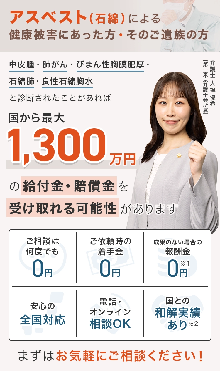 アスベスト（石綿）による健康被害にあった方、そのご遺族の方 中皮腫・肺がん・びまん性胸膜肥厚・石綿肺・良性石綿胸水と診断されたことがあれば 国から最大1,300万円の給付金・賠償金を受け取れる可能性があります ご相談は何度でも0円 ご依頼時の着手金0円 成果のない場合の報酬金0円※1 安心の全国対応 電話・オンライン相談OK 国との和解実績あり※2 まずはお気軽にご相談ください！